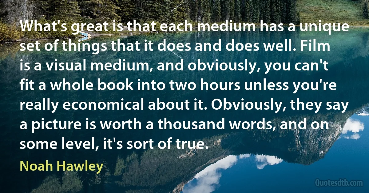 What's great is that each medium has a unique set of things that it does and does well. Film is a visual medium, and obviously, you can't fit a whole book into two hours unless you're really economical about it. Obviously, they say a picture is worth a thousand words, and on some level, it's sort of true. (Noah Hawley)