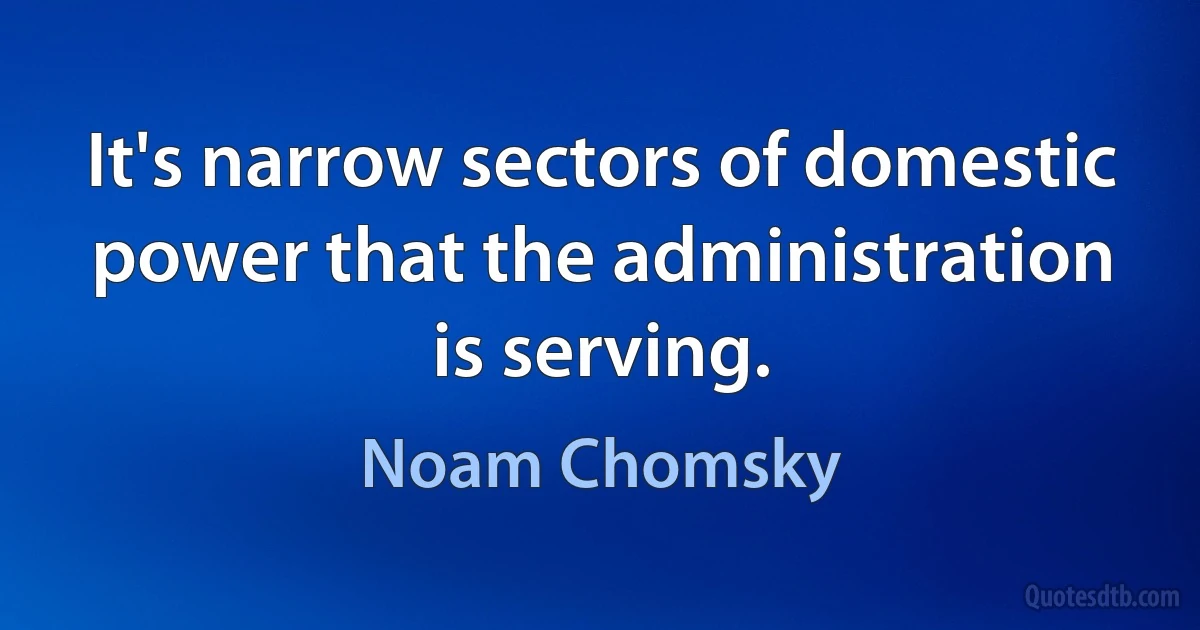 It's narrow sectors of domestic power that the administration is serving. (Noam Chomsky)