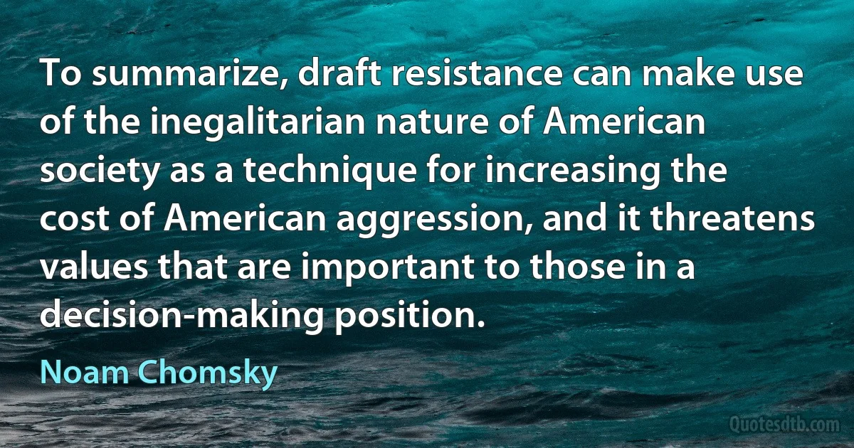 To summarize, draft resistance can make use of the inegalitarian nature of American society as a technique for increasing the cost of American aggression, and it threatens values that are important to those in a decision-making position. (Noam Chomsky)