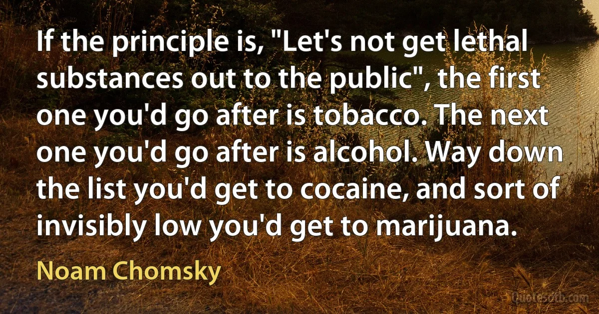 If the principle is, "Let's not get lethal substances out to the public", the first one you'd go after is tobacco. The next one you'd go after is alcohol. Way down the list you'd get to cocaine, and sort of invisibly low you'd get to marijuana. (Noam Chomsky)