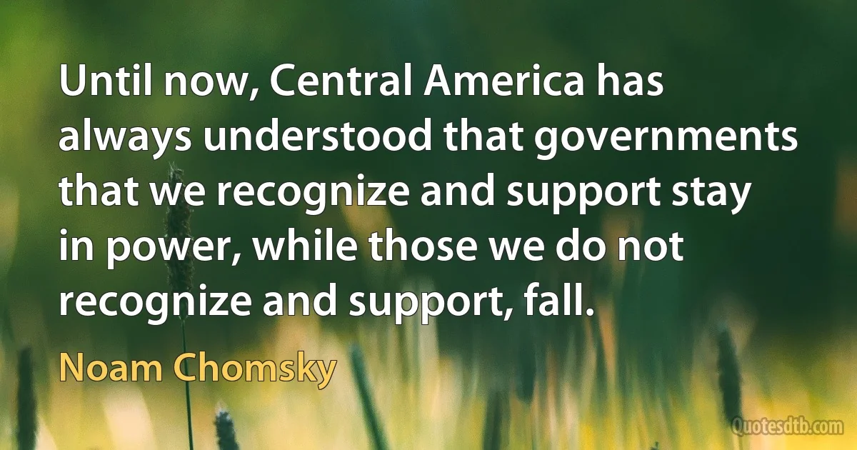 Until now, Central America has always understood that governments that we recognize and support stay in power, while those we do not recognize and support, fall. (Noam Chomsky)