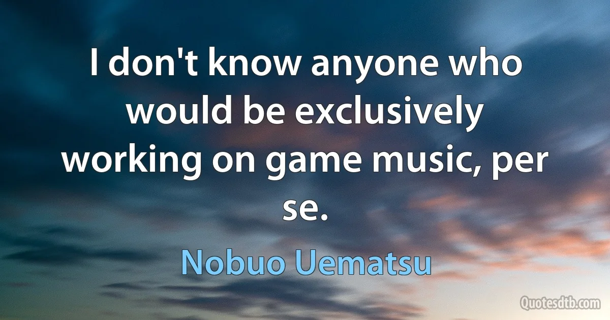 I don't know anyone who would be exclusively working on game music, per se. (Nobuo Uematsu)