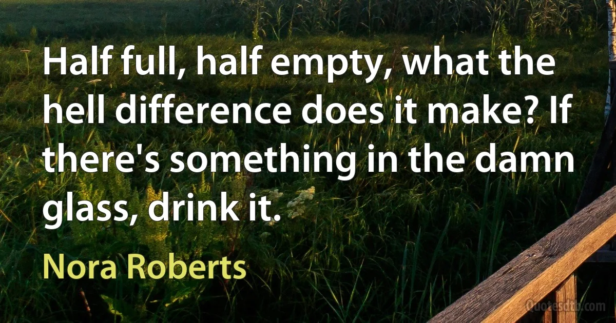 Half full, half empty, what the hell difference does it make? If there's something in the damn glass, drink it. (Nora Roberts)