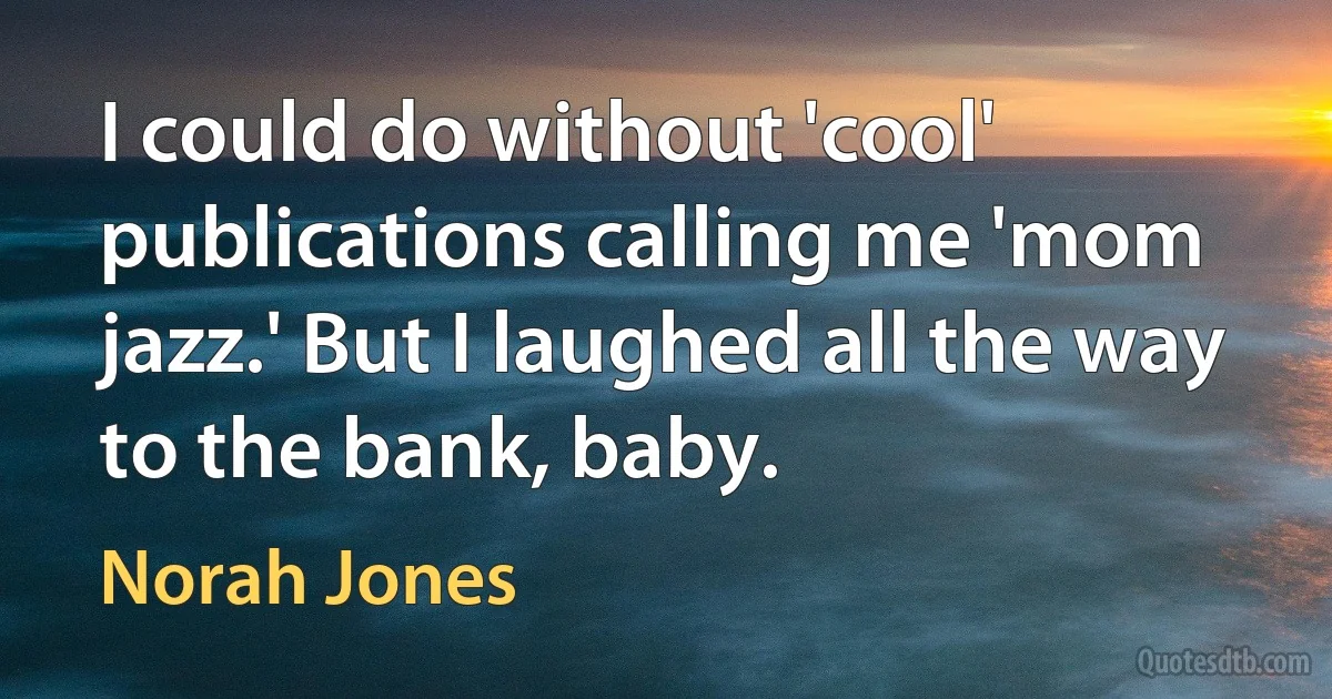 I could do without 'cool' publications calling me 'mom jazz.' But I laughed all the way to the bank, baby. (Norah Jones)