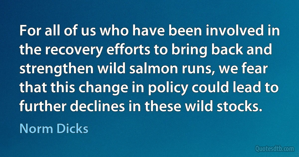 For all of us who have been involved in the recovery efforts to bring back and strengthen wild salmon runs, we fear that this change in policy could lead to further declines in these wild stocks. (Norm Dicks)