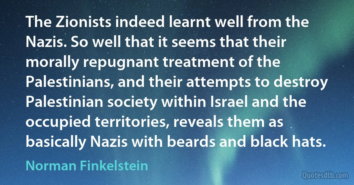 The Zionists indeed learnt well from the Nazis. So well that it seems that their morally repugnant treatment of the Palestinians, and their attempts to destroy Palestinian society within Israel and the occupied territories, reveals them as basically Nazis with beards and black hats. (Norman Finkelstein)