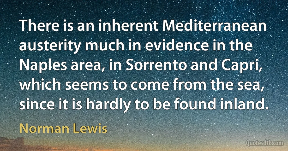 There is an inherent Mediterranean austerity much in evidence in the Naples area, in Sorrento and Capri, which seems to come from the sea, since it is hardly to be found inland. (Norman Lewis)