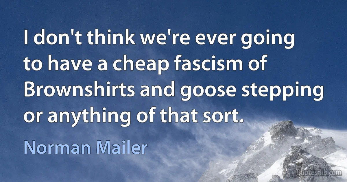 I don't think we're ever going to have a cheap fascism of Brownshirts and goose stepping or anything of that sort. (Norman Mailer)