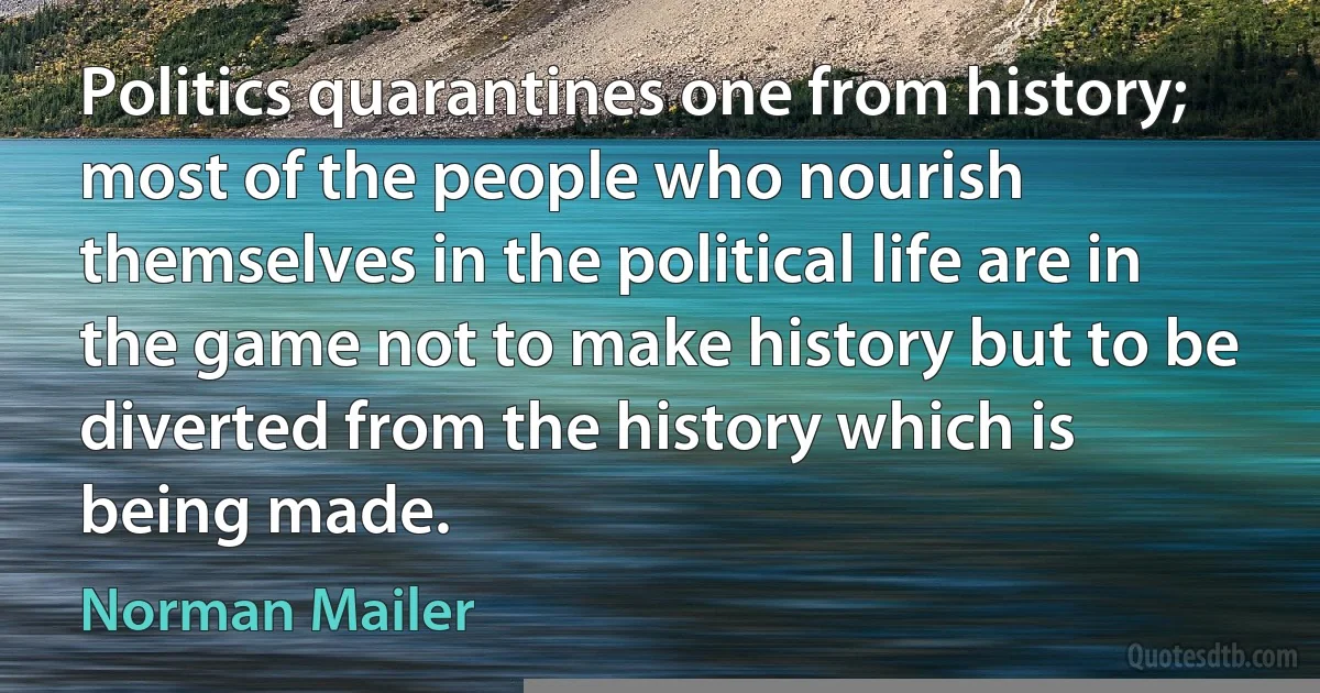 Politics quarantines one from history; most of the people who nourish themselves in the political life are in the game not to make history but to be diverted from the history which is being made. (Norman Mailer)