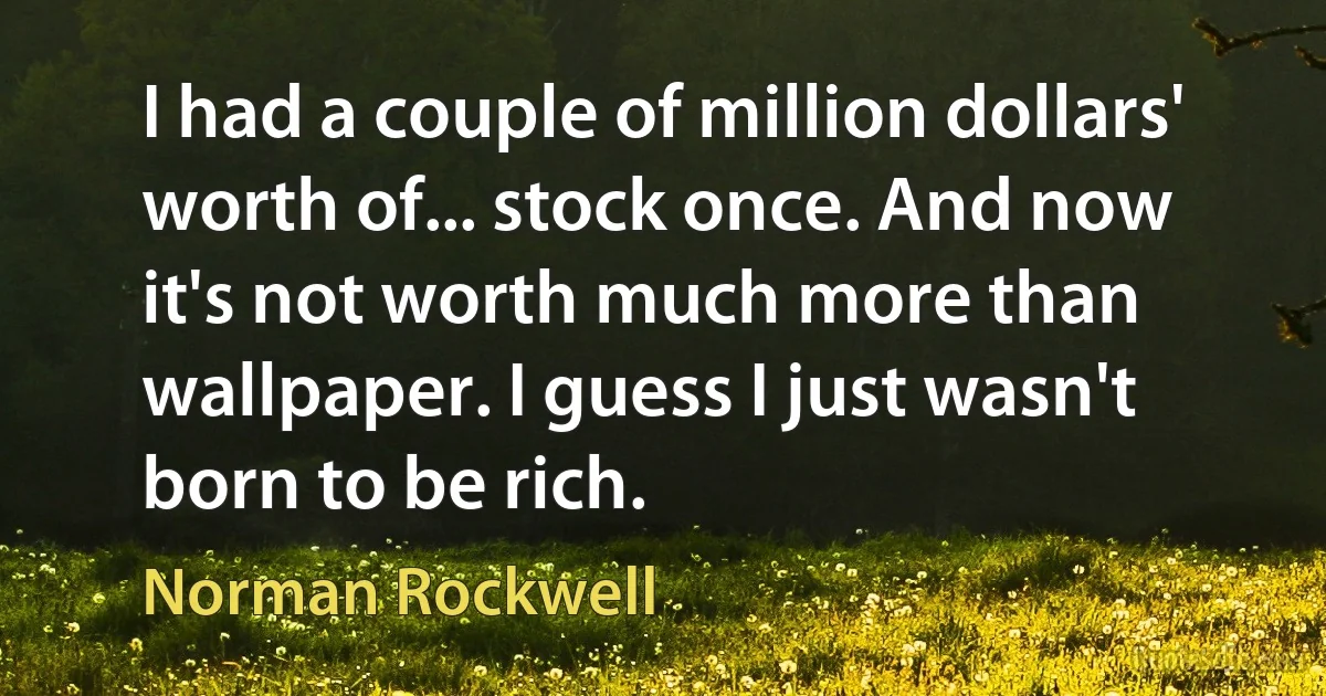 I had a couple of million dollars' worth of... stock once. And now it's not worth much more than wallpaper. I guess I just wasn't born to be rich. (Norman Rockwell)