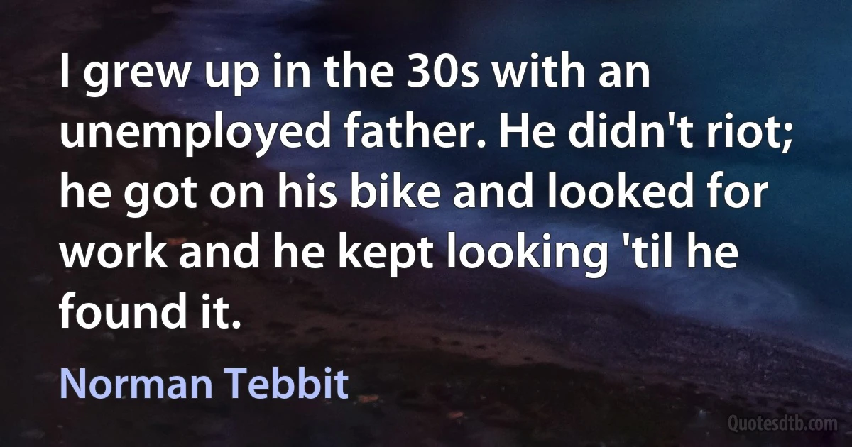 I grew up in the 30s with an unemployed father. He didn't riot; he got on his bike and looked for work and he kept looking 'til he found it. (Norman Tebbit)