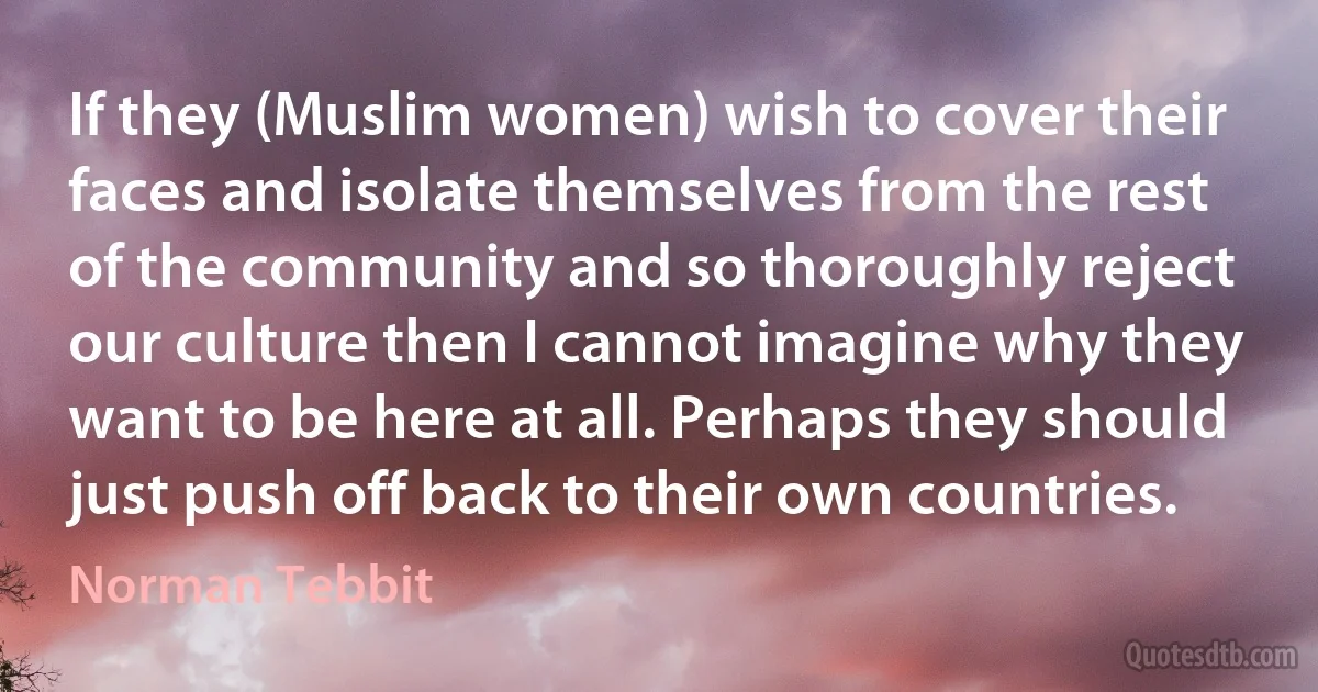 If they (Muslim women) wish to cover their faces and isolate themselves from the rest of the community and so thoroughly reject our culture then I cannot imagine why they want to be here at all. Perhaps they should just push off back to their own countries. (Norman Tebbit)