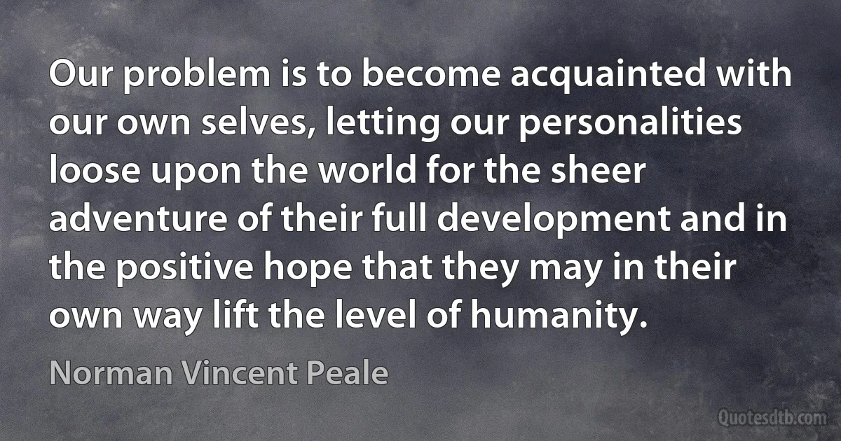 Our problem is to become acquainted with our own selves, letting our personalities loose upon the world for the sheer adventure of their full development and in the positive hope that they may in their own way lift the level of humanity. (Norman Vincent Peale)