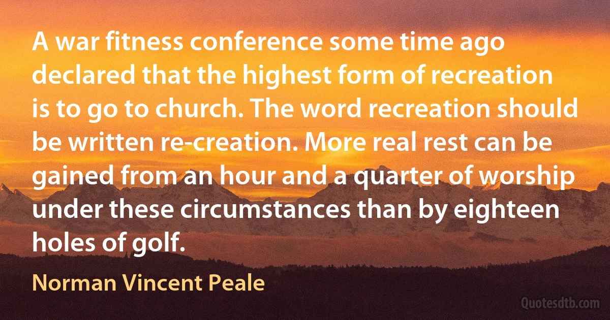 A war fitness conference some time ago declared that the highest form of recreation is to go to church. The word recreation should be written re-creation. More real rest can be gained from an hour and a quarter of worship under these circumstances than by eighteen holes of golf. (Norman Vincent Peale)