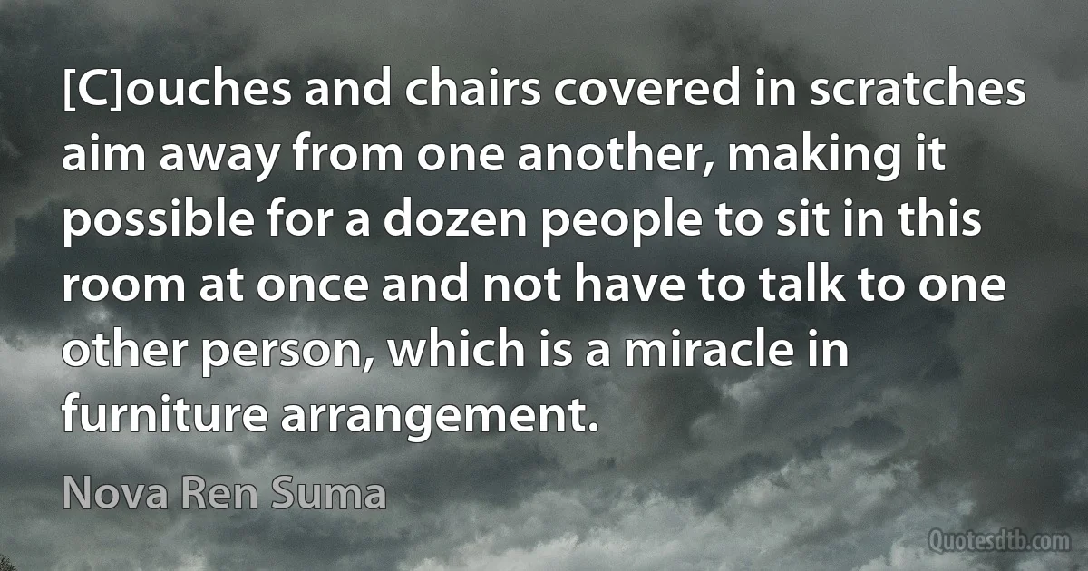 [C]ouches and chairs covered in scratches aim away from one another, making it possible for a dozen people to sit in this room at once and not have to talk to one other person, which is a miracle in furniture arrangement. (Nova Ren Suma)