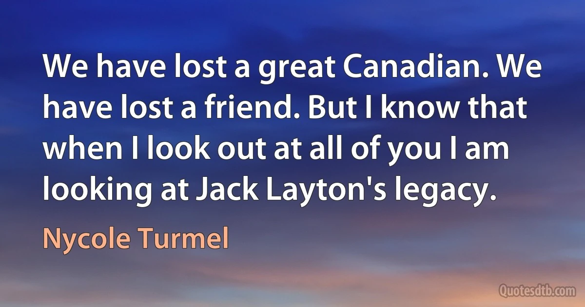 We have lost a great Canadian. We have lost a friend. But I know that when I look out at all of you I am looking at Jack Layton's legacy. (Nycole Turmel)