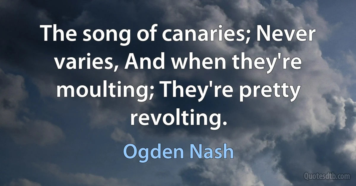 The song of canaries; Never varies, And when they're moulting; They're pretty revolting. (Ogden Nash)