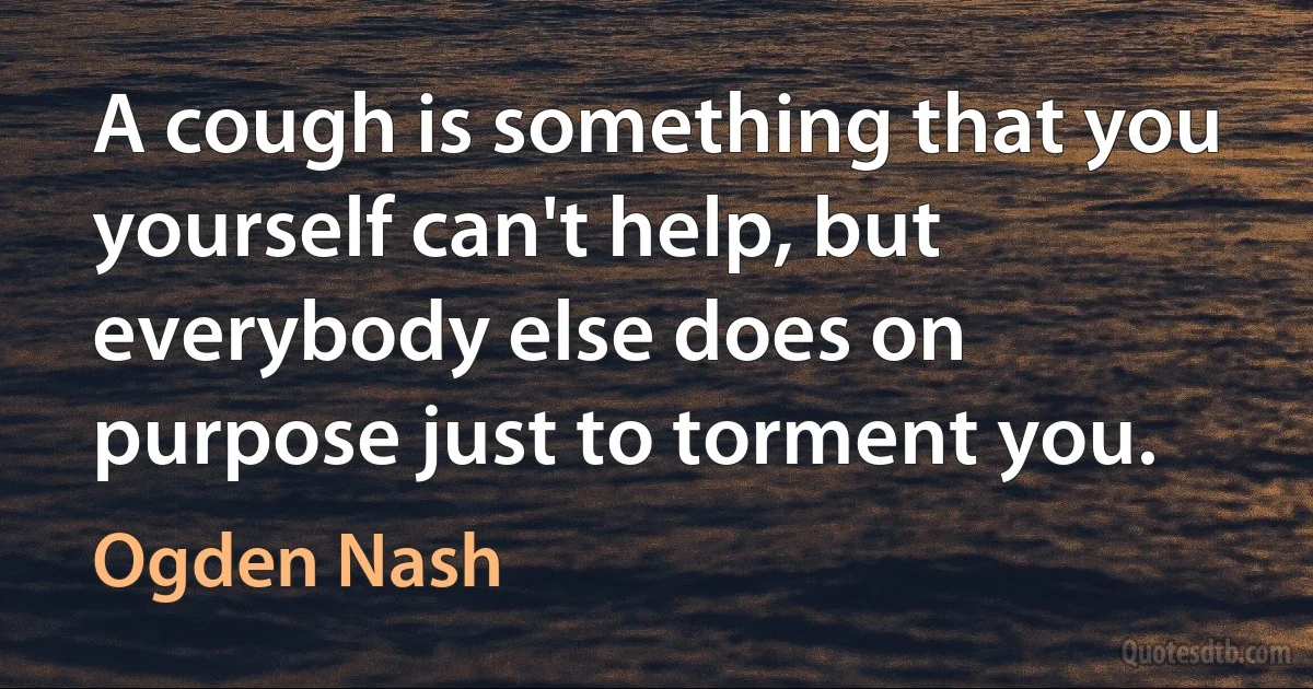 A cough is something that you yourself can't help, but everybody else does on purpose just to torment you. (Ogden Nash)