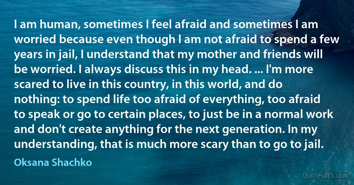 I am human, sometimes I feel afraid and sometimes I am worried because even though I am not afraid to spend a few years in jail, I understand that my mother and friends will be worried. I always discuss this in my head. ... I'm more scared to live in this country, in this world, and do nothing: to spend life too afraid of everything, too afraid to speak or go to certain places, to just be in a normal work and don't create anything for the next generation. In my understanding, that is much more scary than to go to jail. (Oksana Shachko)