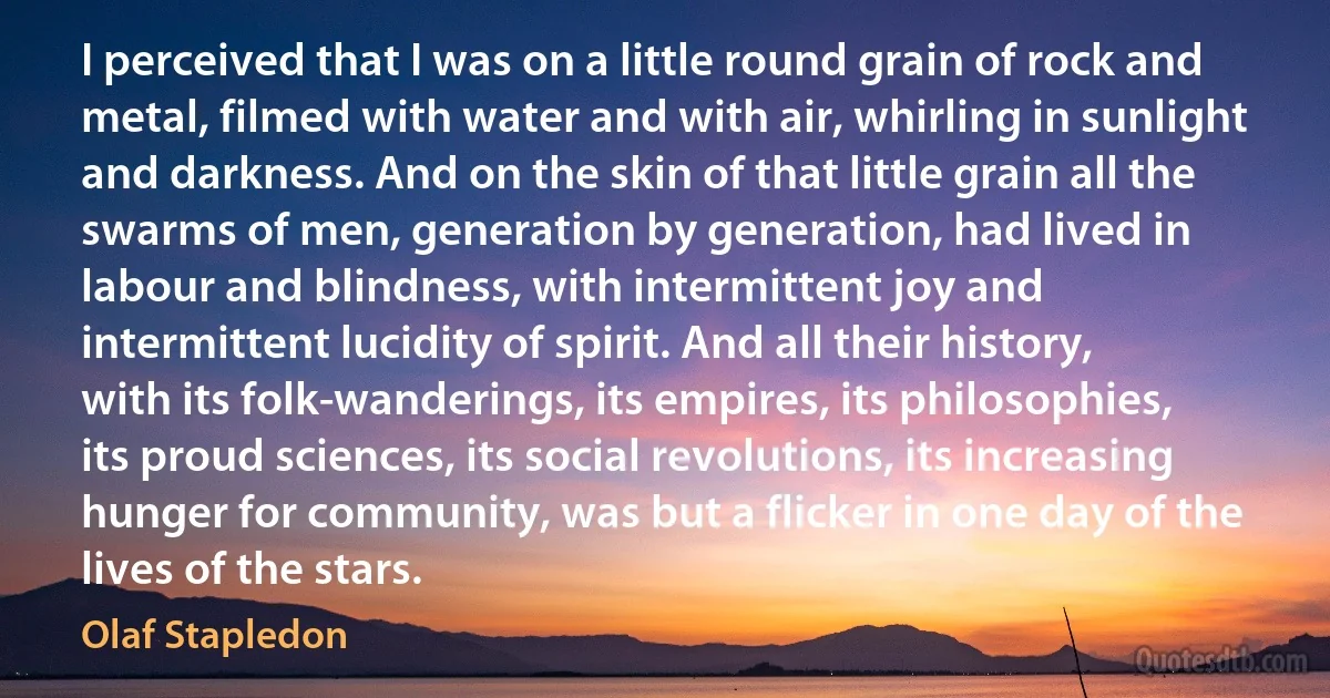 I perceived that I was on a little round grain of rock and metal, filmed with water and with air, whirling in sunlight and darkness. And on the skin of that little grain all the swarms of men, generation by generation, had lived in labour and blindness, with intermittent joy and intermittent lucidity of spirit. And all their history, with its folk-wanderings, its empires, its philosophies, its proud sciences, its social revolutions, its increasing hunger for community, was but a flicker in one day of the lives of the stars. (Olaf Stapledon)