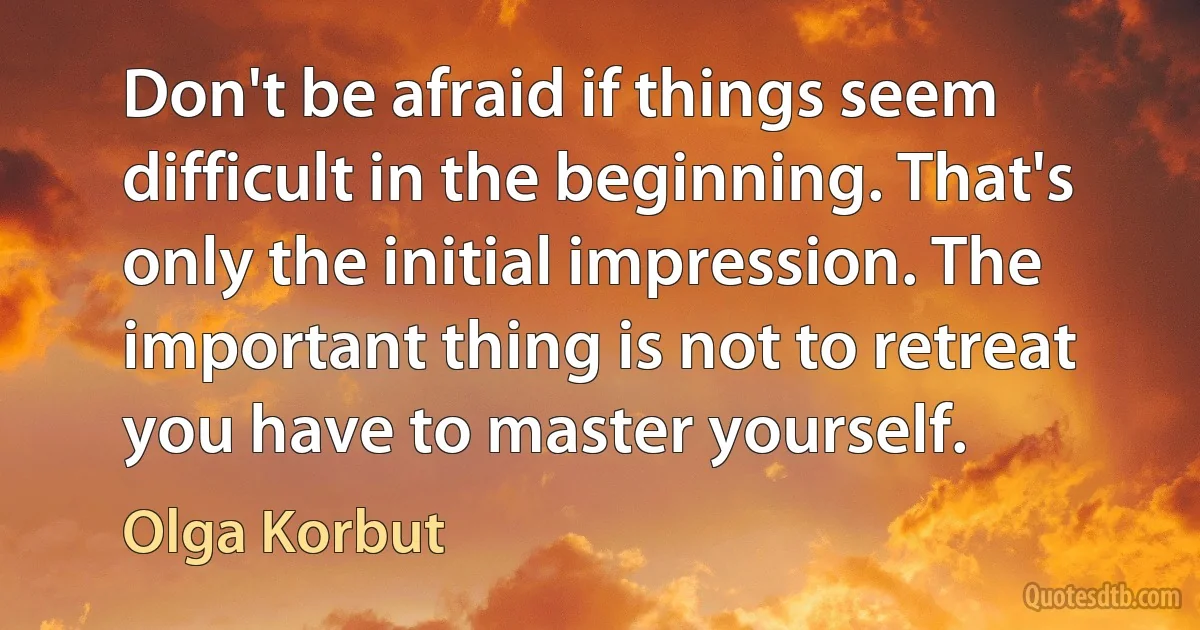 Don't be afraid if things seem difficult in the beginning. That's only the initial impression. The important thing is not to retreat you have to master yourself. (Olga Korbut)