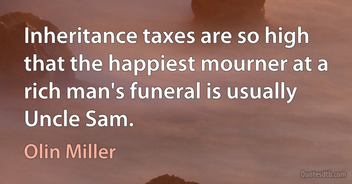 Inheritance taxes are so high that the happiest mourner at a rich man's funeral is usually Uncle Sam. (Olin Miller)