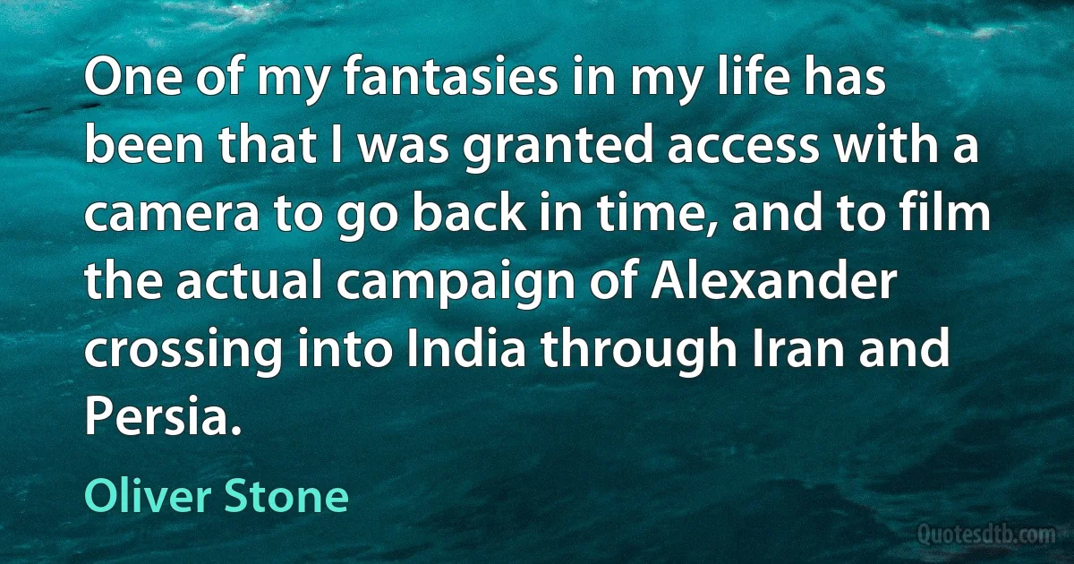 One of my fantasies in my life has been that I was granted access with a camera to go back in time, and to film the actual campaign of Alexander crossing into India through Iran and Persia. (Oliver Stone)