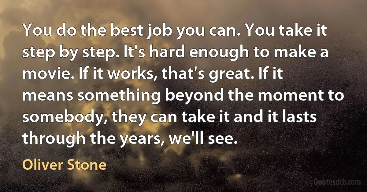 You do the best job you can. You take it step by step. It's hard enough to make a movie. If it works, that's great. If it means something beyond the moment to somebody, they can take it and it lasts through the years, we'll see. (Oliver Stone)