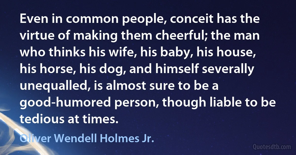 Even in common people, conceit has the virtue of making them cheerful; the man who thinks his wife, his baby, his house, his horse, his dog, and himself severally unequalled, is almost sure to be a good-humored person, though liable to be tedious at times. (Oliver Wendell Holmes Jr.)