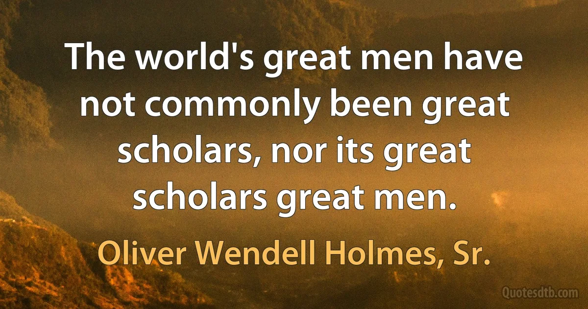 The world's great men have not commonly been great scholars, nor its great scholars great men. (Oliver Wendell Holmes, Sr.)