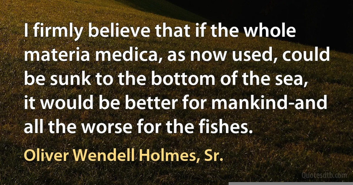 I firmly believe that if the whole materia medica, as now used, could be sunk to the bottom of the sea, it would be better for mankind-and all the worse for the fishes. (Oliver Wendell Holmes, Sr.)