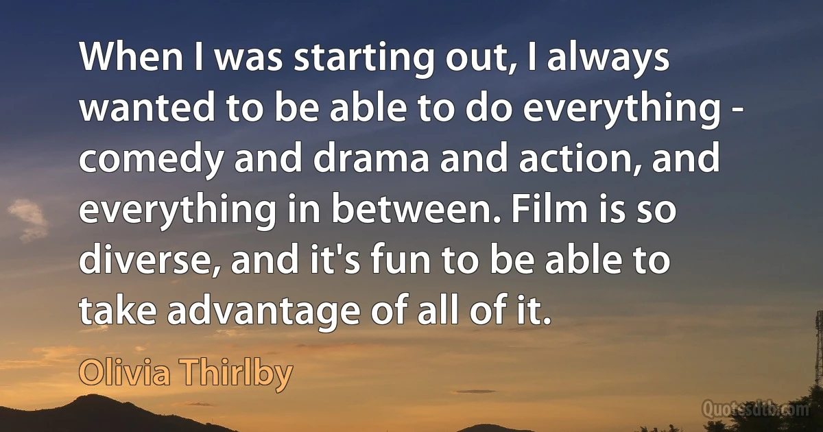 When I was starting out, I always wanted to be able to do everything - comedy and drama and action, and everything in between. Film is so diverse, and it's fun to be able to take advantage of all of it. (Olivia Thirlby)