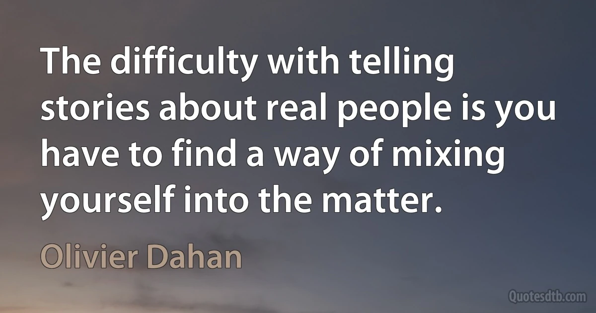 The difficulty with telling stories about real people is you have to find a way of mixing yourself into the matter. (Olivier Dahan)