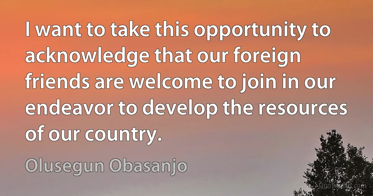 I want to take this opportunity to acknowledge that our foreign friends are welcome to join in our endeavor to develop the resources of our country. (Olusegun Obasanjo)