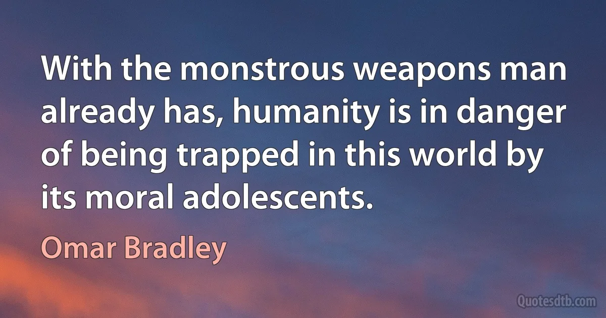 With the monstrous weapons man already has, humanity is in danger of being trapped in this world by its moral adolescents. (Omar Bradley)