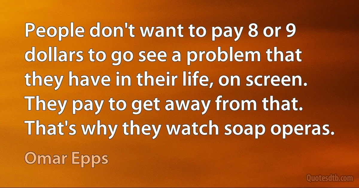 People don't want to pay 8 or 9 dollars to go see a problem that they have in their life, on screen. They pay to get away from that. That's why they watch soap operas. (Omar Epps)