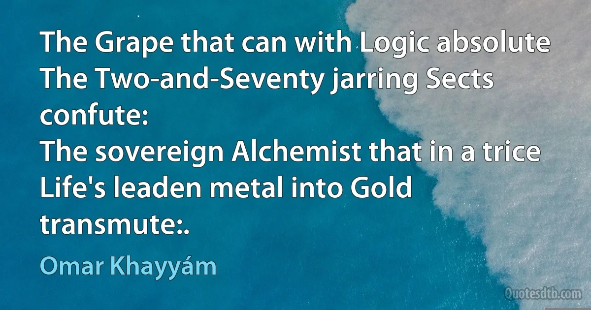 The Grape that can with Logic absolute
The Two-and-Seventy jarring Sects confute:
The sovereign Alchemist that in a trice
Life's leaden metal into Gold transmute:. (Omar Khayyám)