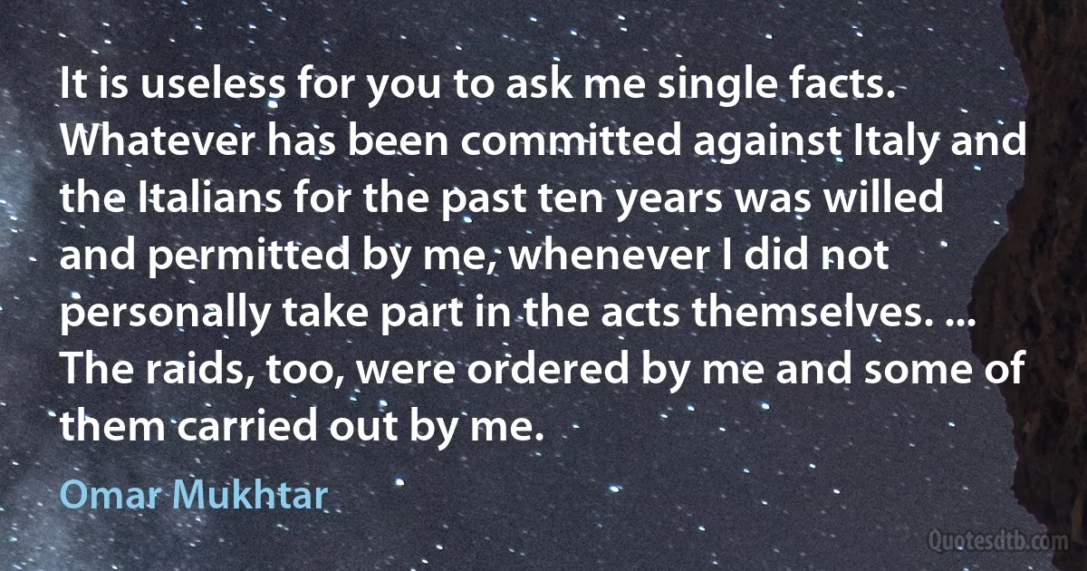 It is useless for you to ask me single facts. Whatever has been committed against Italy and the Italians for the past ten years was willed and permitted by me, whenever I did not personally take part in the acts themselves. ... The raids, too, were ordered by me and some of them carried out by me. (Omar Mukhtar)