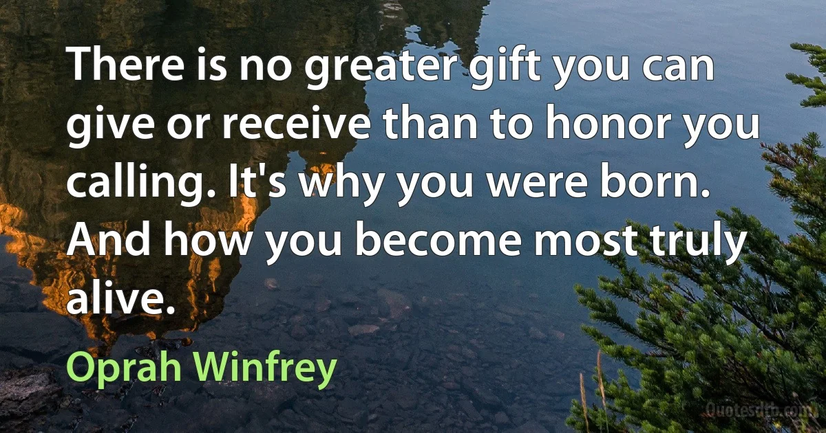 There is no greater gift you can give or receive than to honor you calling. It's why you were born. And how you become most truly alive. (Oprah Winfrey)