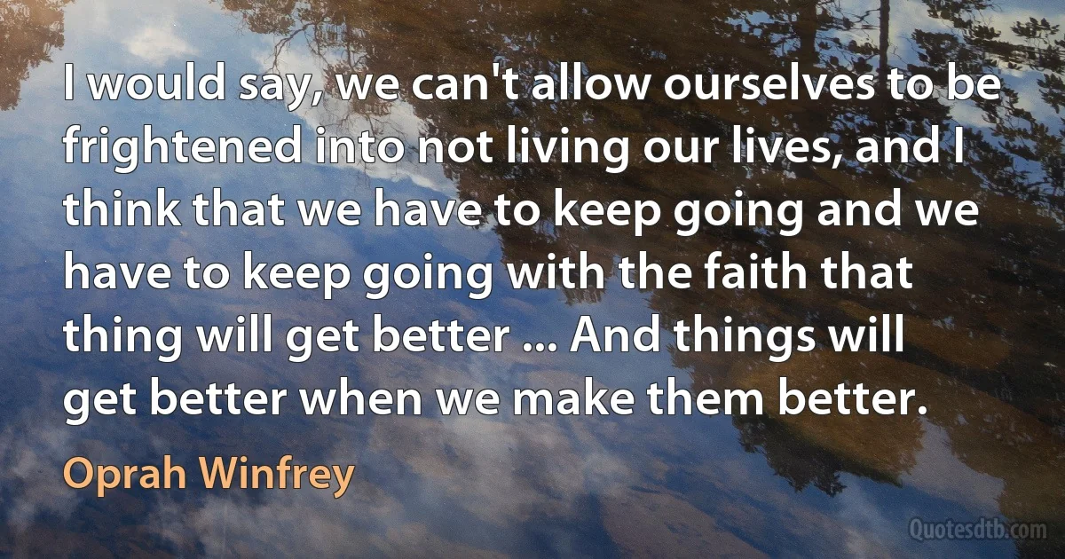 I would say, we can't allow ourselves to be frightened into not living our lives, and I think that we have to keep going and we have to keep going with the faith that thing will get better ... And things will get better when we make them better. (Oprah Winfrey)