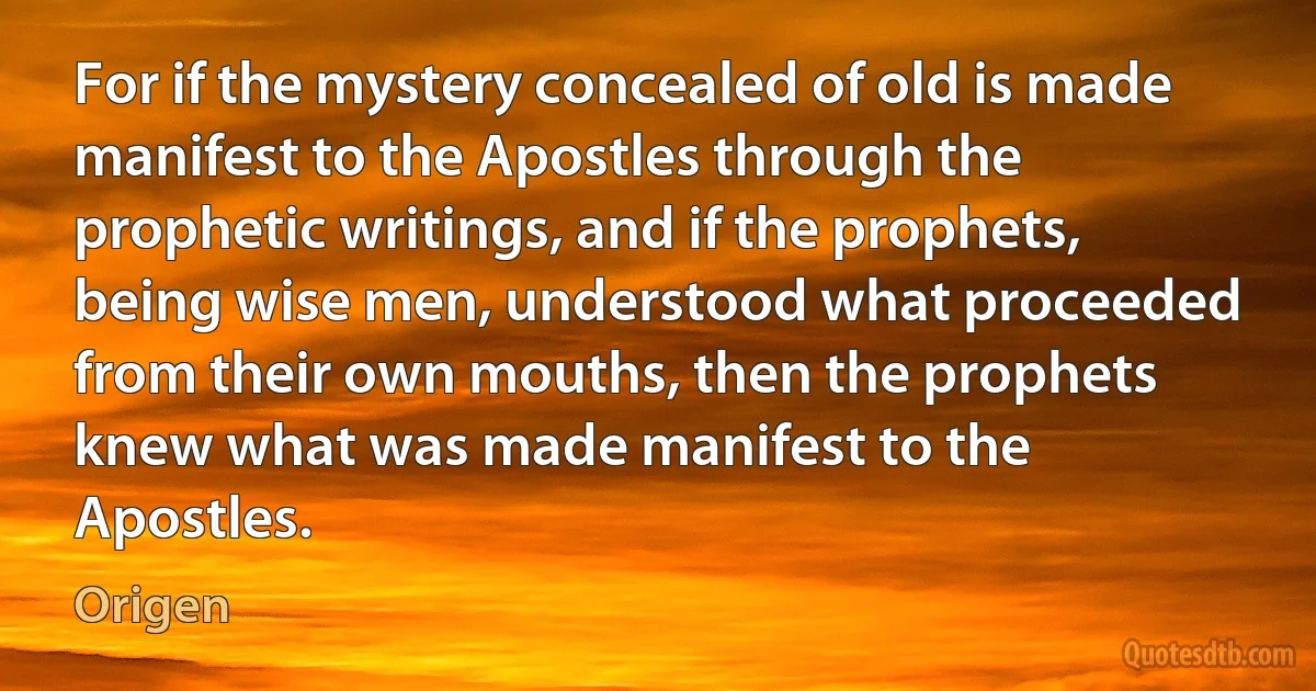 For if the mystery concealed of old is made manifest to the Apostles through the prophetic writings, and if the prophets, being wise men, understood what proceeded from their own mouths, then the prophets knew what was made manifest to the Apostles. (Origen)