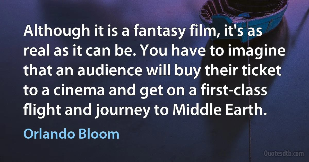 Although it is a fantasy film, it's as real as it can be. You have to imagine that an audience will buy their ticket to a cinema and get on a first-class flight and journey to Middle Earth. (Orlando Bloom)