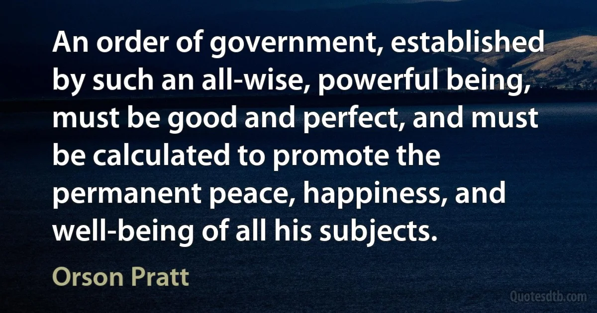 An order of government, established by such an all-wise, powerful being, must be good and perfect, and must be calculated to promote the permanent peace, happiness, and well-being of all his subjects. (Orson Pratt)