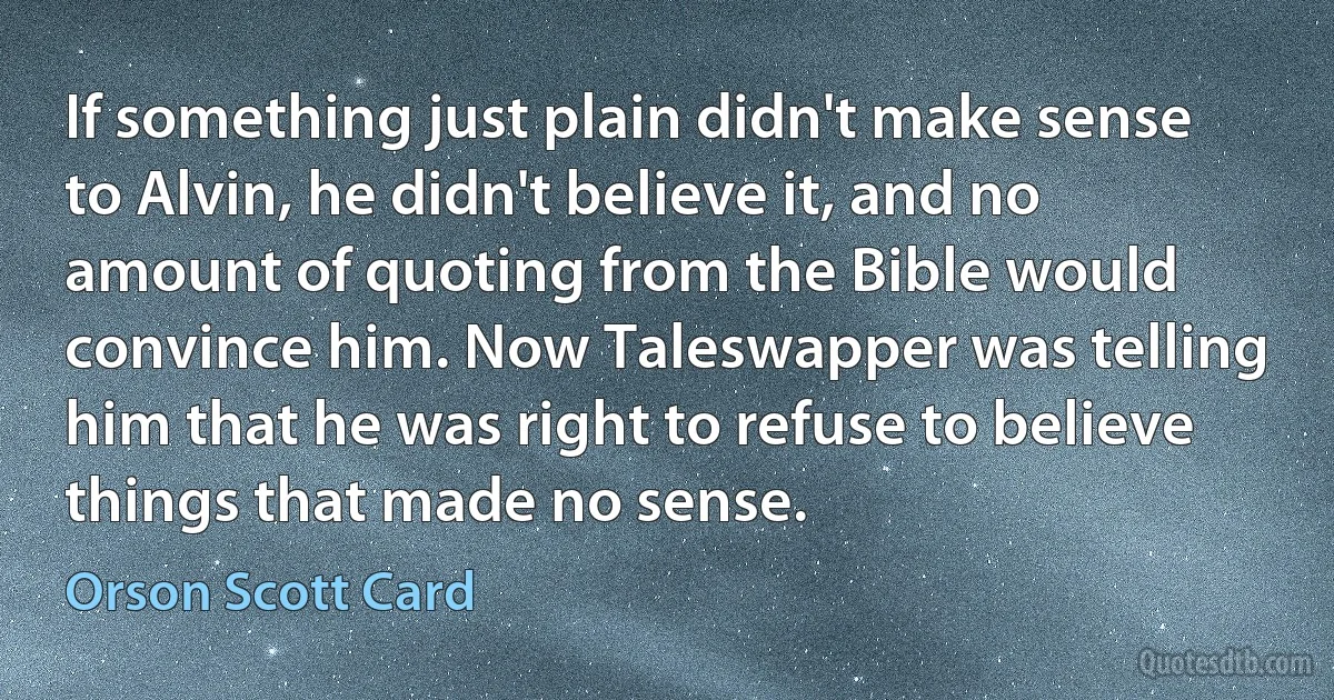 If something just plain didn't make sense to Alvin, he didn't believe it, and no amount of quoting from the Bible would convince him. Now Taleswapper was telling him that he was right to refuse to believe things that made no sense. (Orson Scott Card)