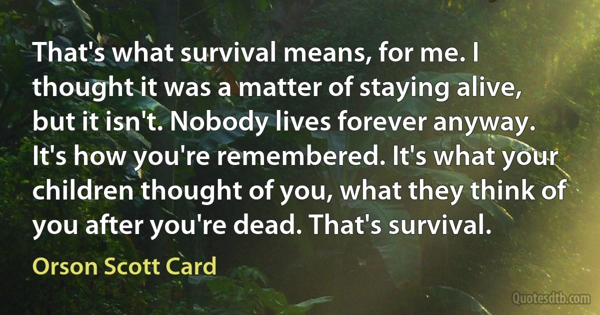 That's what survival means, for me. I thought it was a matter of staying alive, but it isn't. Nobody lives forever anyway. It's how you're remembered. It's what your children thought of you, what they think of you after you're dead. That's survival. (Orson Scott Card)