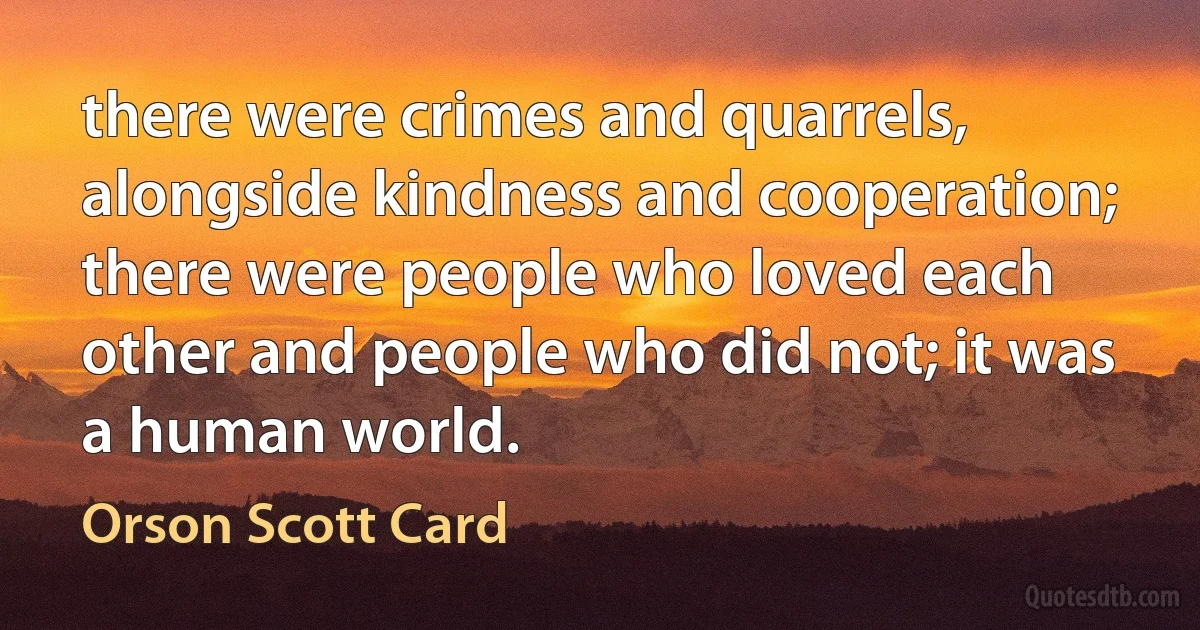 there were crimes and quarrels, alongside kindness and cooperation; there were people who loved each other and people who did not; it was a human world. (Orson Scott Card)