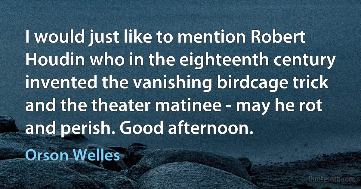 I would just like to mention Robert Houdin who in the eighteenth century invented the vanishing birdcage trick and the theater matinee - may he rot and perish. Good afternoon. (Orson Welles)