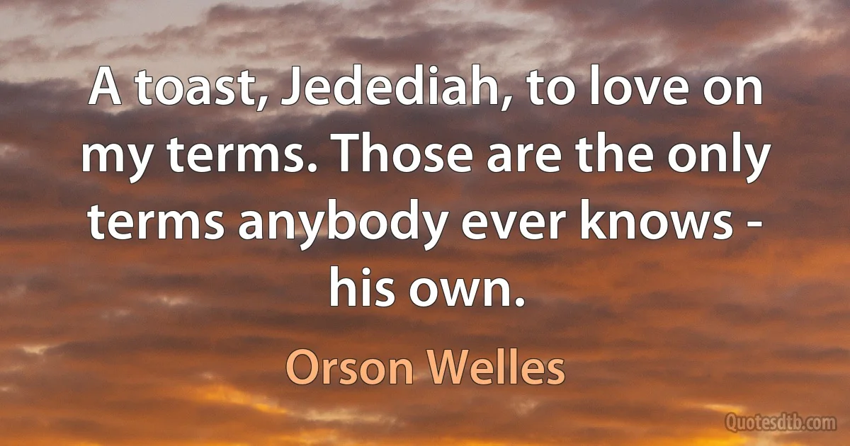 A toast, Jedediah, to love on my terms. Those are the only terms anybody ever knows - his own. (Orson Welles)