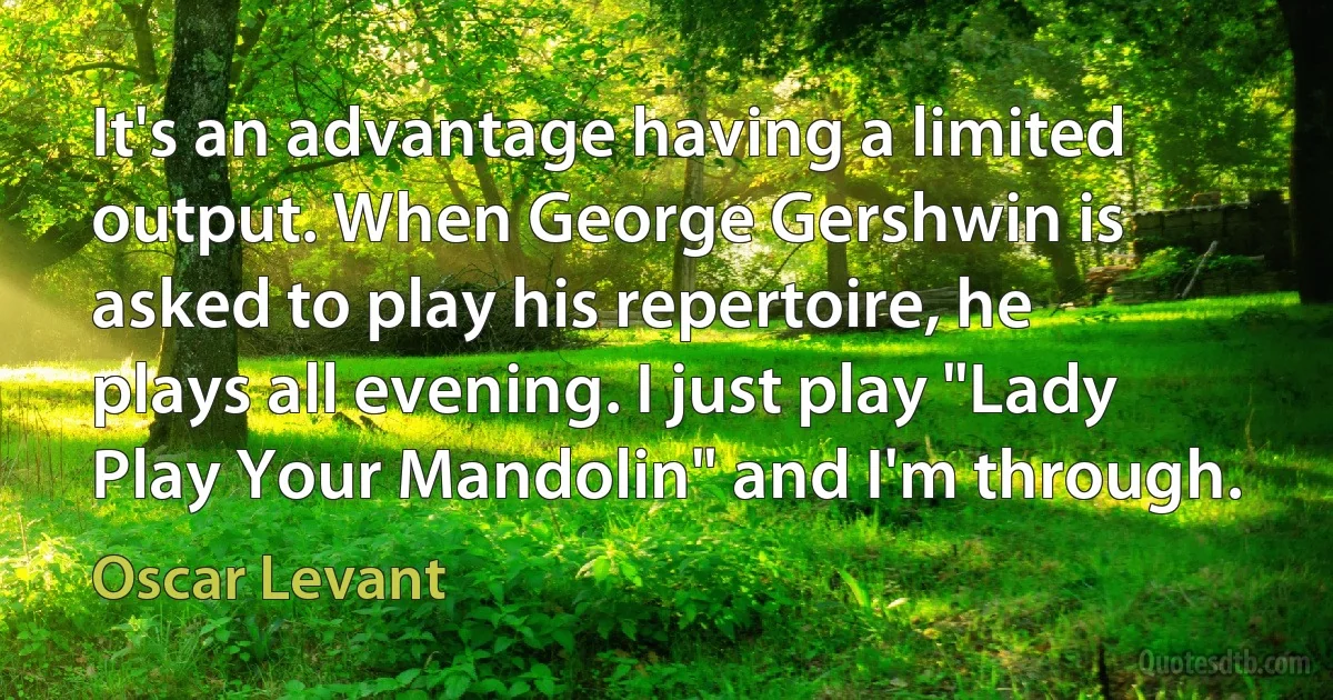 It's an advantage having a limited output. When George Gershwin is asked to play his repertoire, he plays all evening. I just play "Lady Play Your Mandolin" and I'm through. (Oscar Levant)