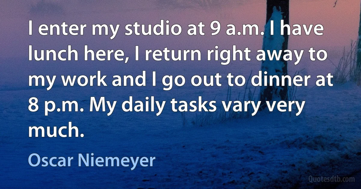 I enter my studio at 9 a.m. I have lunch here, I return right away to my work and I go out to dinner at 8 p.m. My daily tasks vary very much. (Oscar Niemeyer)